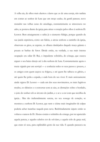 A velha aia, de olhos mais abertos e duros que os de uma coruja, não tardara em contar ao senhor de Lara que um moço audaz, de gentil parecer, novo morador nas velhas casas do arcediago, constantemente se atravessava no adro, se postava diante da igreja para atirar o coração pelos olhos à senhora D. Leonor. Bem amargamente o sabia já o ciumento fidalgo, porque quando da sua janela espreitava, como um falcão, a airosa senhora a caminho da igreja, observara os giros, as esperas, os olhares dardejados daquele moço galante e puxara as barbas de furor. Desde então, na verdade, a sua mais intensa ocupação era odiar D. Rui, o impudente sobrinho, do cónego, que ousava erguer o seu baixo desejo até à alta senhora de Lara. Constantemente agora o trazia vigiado por um serviçal — e conhecia todos os seus passos e pousos, e os amigos com quem caçava ou folgava, e até quem lhe talhava os gibões, e até quem lhe polia a espada, e cada hora do seu viver. E mais ansiosamente ainda vigiava D. Leonor — cada um dos seus movimentos, os mais fugitivos modos, os silêncios e o conversar com as aias, as distrações sobre o bordado, o jeito de sonhar sob as árvores do jardim, e o ar e a cor com que recolhia da igreja... Mas tão inalteradamente serena, no seu sossego de coração, se mostrava a senhora D. Leonor, que nem o ciúme mais imaginador de culpas poderia achar manchas naquela pura neve. Redobradamente áspero então se voltava o rancor de D. Alonso contra o sobrinho do cónego, por ter apetecido aquela pureza, e aqueles cabelos cor de sol-claro, e aquele colo de garça real, que eram só seus, para esplêndido gosto da sua vida. E quando passeava na  