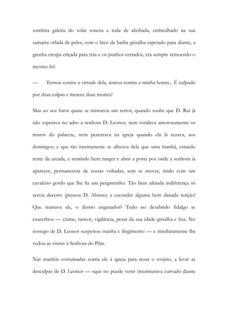 sombria galeria do solar sonora e toda de abóbada, embrulhado na sua samarra orlada de peles, com o bico da barba grisalha espetado para diante, a grenha crespa eriçada para trás e os punhos cerrados, era sempre remoendo o mesmo fel: 
— Tentou contra a virtude dela, tentou contra a minha honra... É culpado por duas culpas e merece duas mortes! 
Mas ao seu furor quase se misturou um terror, quando soube que D. Rui já não esperava no adro a senhora D. Leonor, nem rondava amorosamente os muros do palacete, nem penetrava na igreja quando ela lá rezava, aos domingos; e que tão inteiramente se alheava dela que uma manhã, estando rente da arcada, e sentindo bem ranger e abrir a porta por onde a senhora ia aparecer, permanecera de costas voltadas, sem se mover, rindo com um cavaleiro gordo que lhe lia um pergaminho. Tão bem afetada indiferença só servia decerto (pensou D. Alonso) a esconder alguma bem danada tenção! Que tramava ele, o destro enganador? Tudo no desabrido fidalgo se exacerbou — ciúme, rancor, vigilância, pesar da sua idade grisalha e feia. No sossego de D. Leonor suspeitou manha e fingimento — e imediatamente lhe vedou as visitas à Senhora do Pilar. 
Nas manhãs costumadas corria ele à igreja para rezar o rosário, a levar as desculpas de D. Leonor — «que no puede venir (murmurava curvado diante  