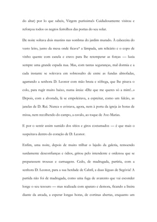 do altar) por lo que sabeis, Virgem puríssima!» Cuidadosamente visitou e reforçou todos os negros ferrolhos das portas do seu solar. 
De noite soltava dois mastins nas sombras do jardim murado. À cabeceira do vasto leito, junto da mesa onde ficava* a lâmpada, um relicário e o copo de vinho quente com canela e cravo para lhe retemperar as forças — luzia sempre uma grande espada nua. Mas, com tantas seguranças, mal dormia e a cada instante se solevava em sobressalto de entre as fundas almofadas, agarrando a senhora D. Leonor com mão bruta e sôfrega, que lhe pisava o colo, para rugir muito baixo, numa ânsia: «Diz que me queres só a mim!...» Depois, com a alvorada, lá se empoleirava, a espreitar, como um falcão, as janelas de D. Rui. Nunca o avistava, agora, nem à porta da igreja às horas de missa, nem recolhendo do campo, a cavalo, ao toque de Ave-Marias. 
E por o sentir assim sumido dos sítios e giros costumados — é que mais o suspeitava dentro do coração de D. Leonor. 
Enfim, uma noite, depois de muito trilhar o lajedo da galeria, remoendo surdamente desconfianças e ódios, gritou pelo intendente e ordenou que se preparassem trouxas e carruagens. Cedo, de madrugada, partiria, com a senhora D. Leonor, para a sua herdade de Cabril, a duas léguas de Segóvia! A partida não foi de madrugada, como uma fuga de avarento que vai esconder longe o seu tesouro — mas realizada com aparato e demora, ficando a liteira diante da arcada, a esperar longas horas, de cortinas abertas, enquanto um  