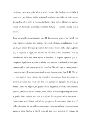 cavalariço passeava pelo adro a mula branca do fidalgo, enxairelada à mourisca, e do lado do jardim a récua de machos, carregados de baús, presos às argolas, sob o sol e a mosca, aturdiam a viela com o tilintar dos guizos. Assim D. Rui soube a jornada do senhor de Lara — e assim a soube toda a cidade. 
Fora um grande contentamento para D. Leonor, que gostava de Cabril, dos seus viçosos pomares, dos jardins, para onde abriam, rasgadamente e sem grades, as janelas dos seus aposentos claros: aí ao menos tinha largo ar, pleno sol, e alegretes a regar, um viveiro de pássaros, e tão compridas ruas de loureiro ou teixo, que eram quase a liberdade. E depois esperava que no campo se aligeirassem aqueles, cuidados que traziam, nos derradeiros tempos, tão enrugado e taciturno seu marido e senhor. Mas não logrou esta esperança, porque ao cabo de uma semana ainda se não desanuviara a face de D. Alonso — nem decerto havia frescura de arvoredos, sussurros de águas correntes, ou aromas esparsos nos rosais em flor. que calmassem agitação tão amarga e funda. Como em Segóvia, na galeria sonora de grande abóbada, sem descanso passava, enterrado na sua samarra, com o bico da barba espetado para diante, a grenha basta eriçada para trás, e um jeito de arreganhar silenciosamente o beiço, como se meditasse maldades a que gozava de antemão o sabor acre. E todo o interesse da sua vida se concentrara num serviçal que constantemente galopava entre Segóvia e Cabril, e que ele por vezes esperava no começo da  