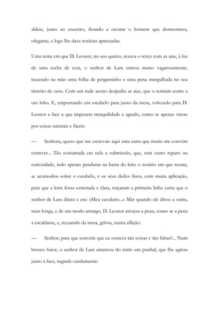aldeia, junto ao cruzeiro, ficando a escutar o homem que desmontava, ofegante, e logo lhe dava notícias apressadas. 
Uma noite em que D. Leonor, no seu quarto, rezava o terço com as aias, à luz de uma tocha de cera, o senhor de Lara entrou muito vagarosamente, trazendo na mão uma folha de pergaminho e uma pena mergulhada no seu tinteiro de osso. Com um rude aceno despediu as aias, que o temiam como a um lobo. E, empurrando um escabelo para junto da mesa, volvendo para D. Leonor a face a que impusera tranquilidade e agrado, como se apenas viesse por coisas naturais e fáceis: 
— Senhora, quero que me escrevais aqui uma carta que muito me convém escrever... Tão costumada era nela a submissão, que, sem outro reparo ou curiosidade, indo apenas pendurar na barra do leito o rosário em que rezara, se acomodou sobre o escabelo, e os seus dedos finos, com muita aplicação, para que a letra fosse esmerada e clara, traçaram a primeira linha curta que o senhor de Lara ditara e era: «Meu cavaleiro...» Más quando ele ditou a outra, mais longa, e de um modo amargo, D. Leonor arrojou a pena, como se a pena a escaldasse, e, recuando da mesa, gritou, numa aflição: 
— Senhor, para que convém que eu escreva tais coisas e tão falsas?... Num brusco furor, o senhor de Lara arrancou do cinto um punhal, que lhe agitou junto à face, rugindo surdamente:  