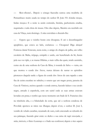 — Reis-víboras!... Depois o cónego Saavedra cantou uma modinha de Pernambuco muito usada no tempo do senhor D. João VI: «Lindas moças, lindas moças.» E a noite ia assim correndo, literária, pachorrenta erudita, requintada e toda cheia de musas. Oito dias depois, Macário era recebido em casa da Vilaça, num domingo. A mãe convidara-o dizendo-lhe: 
— Espero que o vizinho honre esta choupana. E até o desembargador apoplético, que estava ao lado, exclamou: — Choupana! Diga alcáçar! Formosa dama! Estavam, nesta noite, o amigo do chapéu de palha, um velho cavaleiro de Malta, trôpego, estúpido e surdo, um beneficiado da Sé, ilustre pela sua voz tiple, e as manas Hilárias, a mais velha das quais, tendo assistido, como aia de uma senhora da Casa da Mina, à tourada de Salva — terra, em que morreu o conde dos Arcos, nunca deixara de narrar os episódios pitorescos daquela tarde: a figura do conde dos Arcos de cara rapada e uma fita de cetim escarlate no rabicho; o soneto que um magro poeta, parasita da Casa de Vimioso, recitou quando o conde entrou, fazendo ladear o seu cavalo negro, arreado à espanhola, com um xairel onde as suas armas estavam lavradas em prata; o tombo que nesse momento um frade de S. Francisco deu na trincheira alta, e a hilariedade da corte, que até a senhora condessa de Povolide apertava as mãos nas ilhargas; depois el-rei, o senhor D. José I, vestido de veludo escarlate, recamado de ouro, todo encostado ao rebordo do seu palanque, fazendo girar entre os dedos a sua caixa de rapé cravejada, e atrás, imóveis, o físico Lourenço e o frade seu confessor; depois o rico aspeto  