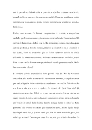 que já para ele se abria de noite a. porta do seu jardim, e contra a sua janela, para ele subir, se arrumava de noite uma escada!... E era seu marido que muito secretamente escancarava a porta, e muito secretamente levantava a escada... Para quê?... 
Então, num relance, D. Leonor compreendeu a verdade, a vergonhosa verdade, que lhe arrancou um grito ansiado e mal sufocado. Era uma cilada! O senhor de Lara atraía a Cabril esse D. Rui com uma promessa magnífica, para dele se apoderar, e decerto o matar, indefeso e solitário! E ela, o seu amor, o seu corpo, eram as promessas que se faziam rebrilhar perante os olhos seduzidos do moço desventuroso. Assim seu marido usava a sua beleza, o seu leito, como a rede de ouro em que devia cair aquela presa estouvada! Onde houvesse maior ofensa? 
E também quanta imprudência! Bem poderia esse D. Rui de Cardenas desconfiar, não aceder a convite tão abertamente amoroso, e depois mostrar por toda a Segóvia, rindo e triunfando, aquela carta em que lhe fazia oferta do seu leito e do seu corpo a mulher de Alonso de Lara! Mas não! O desventurado correria a Cabril — e para morrer, miseravelmente morrer no negro silêncio da noite, sem padre, nem sacramentos, com a alma encharcada em pecado de amor! Para morrer, decerto porque nunca o senhor de Lara permitiria que vivesse o homem que recebera tal carta. Assim, aquele moço morria por amor dela, e por um amor que, sem lhe valer nunca um gosto, lhe valia logo a morte! Decerto por amor dela — pois que tal ódio do senhor de  