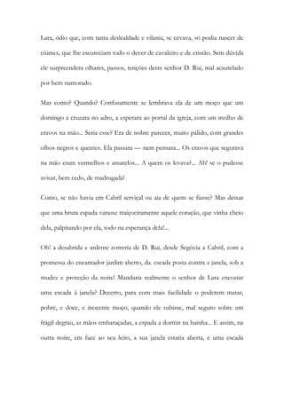 Lara, ódio que, com tanta deslealdade e vilania, se cevava, só podia nascer de ciúmes, que lhe escureciam todo o dever de cavaleiro e de cristão. Sem dúvida ele surpreendera olhares, passos, tenções deste senhor D. Rui, mal acautelado por bem namorado. 
Mas como? Quando? Confusamente se lembrava ela de um moço que um domingo a cruzara no adro, a esperara ao portal da igreja, com um molho de cravos na mão... Seria esse? Era de nobre parecer, muito pálido, com grandes olhos negros e quentes. Ela passara — nem pensara... Os cravos que segurava na mão eram vermelhos e amarelos... A quem os levava?... Ah! se o pudesse avisar, bem cedo, de madrugada! 
Como, se não havia em Cabril serviçal ou aia de quem se fiasse? Mas deixar que uma bruta espada varasse traiçoeiramente aquele coração, que vinha cheio dela, palpitando por ela, todo na esperança dela!... 
Oh! a desabrida e ardente correria de D. Rui, desde Segóvia a Cabril, com a promessa do encantador jardim aberto, da. escada posta contra a janela, sob a mudez e proteção da noite! Mandaria realmente o senhor de Lara encostar uma escada à janela? Decerto, para com mais facilidade o poderem matar, pobre, e doce, e inocente moço, quando ele subisse, mal seguro sobre um frágil degrau, as mãos embaraçadas, a espada a dormir na bainha... E assim, na outra noite, em face ao seu leito, a sua janela estaria aberta, e uma escada  