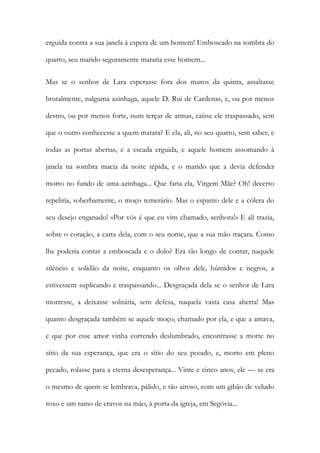 erguida contra a sua janela à espera de um homem! Emboscado na sombra do quarto, seu marido seguramente mataria esse homem... 
Mas se o senhor de Lara esperasse fora dos muros da quinta, assaltasse brutalmente, nalguma azinhaga, aquele D. Rui de Cardenas, e, ou por menos destro, ou por menos forte, num terçar de armas, caísse ele traspassado, sem que o outro conhecesse a quem matara? E ela, ali, no seu quarto, sem saber, e todas as portas abertas, e a escada erguida, e aquele homem assomando à janela na sombra macia da noite tépida, e o marido que a devia defender morto no fundo de uma azinhaga... Que faria ela, Virgem Mãe? Oh! decerto repeliria, soberbamente, o moço temerário. Mas o espanto dele e a cólera do seu desejo enganado! «Por vós é que eu vim chamado, senhora!» E ali trazia, sobre o coração, a carta dela, com o seu nome, que a sua mão traçara. Como lhe poderia contar a emboscada e o dolo? Era tão longo de contar, naquele silêncio e solidão da noite, enquanto os olhos dele, húmidos e negros, a estivessem suplicando e traspassando... Desgraçada dela se o senhor de Lara morresse, a deixasse solitária, sem defesa, naquela vasta casa aberta! Mas quanto desgraçada também se aquele moço, chamado por ela, e que a amava, e que por esse amor vinha correndo deslumbrado, encontrasse a morte no sítio da sua esperança, que era o sítio do seu pecado, e, morto em pleno pecado, rolasse para a eterna desesperança... Vinte e cinco anos, ele — se era o mesmo de quem se lembrava, pálido, e tão airoso, com um gibão de veludo roxo e um ramo de cravos na mão, à porta da igreja, em Segóvia...  