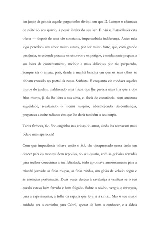 leu junto da gelosia aquele pergaminho divino, em que D. Leonor o chamava de noite ao seu quarto, à posse inteira do seu ser. E não o maravilhava esta oferta — depois de uma tão constante, imperturbada indiferença. Antes nela logo percebeu um amor muito astuto, por ser muito forte, que, com grande paciência, se esconde perante os estorvos e os perigos, e mudamente prepara a sua hora de contentamento, melhor e mais delicioso por tão preparado. Sempre ela o amara, pois, desde a manhã bendita em que os seus olhos se tinham cruzado no portal da nossa Senhora. E enquanto ele rondava aqueles muros do jardim, maldizendo uma frieza que lhe parecia mais fria que a dos frios muros, já ela lhe dera a sua alma, e, cheia de constância, com amorosa sagacidade, recalcando o menor suspiro, adormecendo desconfianças, preparava a noite radiante em que lhe daria também o seu corpo. 
Tanta firmeza, tão fino engenho nas coisas do amor, ainda lha tornavam mais bela e mais apetecida! 
Com que impaciência olhava então o Sol, tão desapressado nessa tarde em descer para os montes! Sem repouso, no seu quarto, com as gelosias cerradas para melhor concentrar a sua felicidade, tudo aprontava amorosamente para a triunfal jornada: as finas roupas, as finas rendas, um gibão de veludo negro e as essências perfumadas. Duas vezes desceu à cavalariça a verificar se o seu cavalo estava bem ferrado e bem folgado. Sobre o soalho, vergou e revergou, para a experimentar, a folha da espada que levaria à cinta... Mas o seu maior cuidado era o caminho para Cabril, apesar de bem o conhecer, e a aldeia  