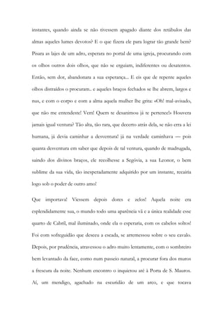 instantes, quando ainda se não tivessem apagado diante dos retábulos das almas aqueles lumes devotos? E o que fizera ele para lograr tão grande bem? Pisara as lajes de um adro, esperara no portal de uma igreja, procurando com os olhos outros dois olhos, que não se erguiam, indiferentes ou desatentos. Então, sem dor, abandonara a sua esperança... E eis que de repente aqueles olhos distraídos o procuram.. e aqueles braços fechados se lhe abrem, largos e nus, e com o corpo e com a alma aquela mulher lhe grita: «Oh! mal-avisado, que não me entendeste! Vem! Quem te desanimou já te pertence!» Houvera jamais igual ventura? Tão alta, tão rara, que decerto atrás dela, se não erra a lei humana, já devia caminhar a desventura! já na verdade caminhava — pois quanta desventura em saber que depois de tal ventura, quando de madrugada, saindo dos divinos braços, ele recolhesse a Segóvia, a sua Leonor, o bem sublime da sua vida, tão inesperadamente adquirido por um instante, recairia logo sob o poder de outro amo! 
Que importava! Viessem depois dores e zelos! Aquela noite era esplendidamente sua, o mundo todo uma aparência vã e a única realidade esse quarto de Cabril, mal iluminado, onde ela o esperaria, com os cabelos soltos! Foi com sofreguidão que desceu a escada, se arremessou sobre o seu cavalo. Depois, por prudência, atravessou o adro muito lentamente, com o sombreiro bem levantado da face, como num passeio natural, a procurar fora dos muros a frescura da noite. Nenhum encontro o inquietou até à Porta de S. Mauros. Aí, um mendigo, agachado na escuridão de um arco, e que tocava  