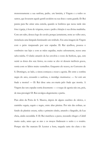 monotonamente a sua sanfona, pediu.. em lamúria, à Virgem e a todos os santos, que levassem aquele gentil cavaleiro na sua doce e santa guarda. D. Rui parara para lhe atirar uma esmola, quando se lembrou que nessa tarde não fora à igreja, à hora de vésperas, rezar e pedir a bênção à sua divina madrinha. Com um salto, desceu logo do cavalo; porque justamente, rente ao velho arco, tremeluzia uma lâmpada iluminando um retábulo. Era uma imagem da Virgem com o peito traspassado por sete espadas. D. Rui ajoelhou, pousou o sombreiro nas lajes e com as mãos erguidas, muito zelosamente, rezou uma salve-rainha. O clarão amarelo da luz envolvia o rosto da Senhora, que, sem sentir as dores dos sete ferros, ou como se eles só dessem inefáveis gozos, sorria com os lábios muito vermelhos. Enquanto ele rezava, no Convento de S. Domingos, ao lado, a sineta começou a tocar a agonia. De entre a sombra negra do arco, cessando a sanfona, o mendigo murmurou: — Lá está um frade a morrer! — D. Rui disse uma ave-maria pelo frade que morria. A Virgem das sete espadas sorria docemente — o toque de agonia não era, pois, de mau presságio! D. Rui cavalgou alegremente e partiu. 
Para além da Porta de S. Mauros, depois de alguns casebres de oleiros, o caminho seguia, esguio e negro, entre altas piteiras. Por trás das colinas, ao fundo da planície escura, subia o primeiro clarão, amarelo e lânguido, da Lua cheia, ainda escondida. E D. Rui marchava a passo, receando chegar a Cabril muito cedo, antes que as aias e os moços findassem o serão e o rosário. Porque não lhe marcara D. Leonor a hora, naquela carta tão clara e tão  