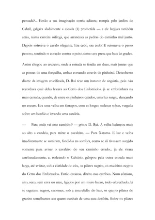 pensada?... Então a sua imaginação corria adiante, rompia pelo jardim de Cabril, galgava aladamente a escada (1) prometida — e ele largava também atrás, numa carreira sôfrega, que arrancava as pedras do caminho mal junto. Depois sofreava o cavalo ofegante. Era cedo, era cedo! E retomava o passo penoso, sentindo o coração contra o peito, como ave presa que bate às grades. 
Assim chegou ao cruzeiro, onde a estrada se fendia em duas, mais juntas que as pontas de uma forquilha, ambas cortando através de pinheiral. Descoberto diante da imagem crucificada, D. Rui teve um instante de angústia, pois não recordava qual delas levava ao Cerro dos Enforcados. já se embrenhara na mais cerrada, quando, de entre os pinheiros calados, uma luz surgiu, dançando no escuro. Era uma velha em farrapos, com as longas melenas soltas, vergada sobre um bordão e levando uma candeia. 
— Para onde vai este caminho? — gritou D. Rui. A velha balançou mais ao alto a candeia, para mirar o cavaleiro. — Para Xarama. E luz e velha imediatamente se sumiram, fundidas na sombra, como se ali tivessem surgido somente para avisar o cavaleiro do seu caminho errado... já ele virara arrebatadamente; e, rodeando o Calvário, galopou pela outra estrada mais larga, até avistar, sob a claridade do céu, os pilares negros, os madeiros negros do Cerro dos Enforcados. Então estacou. direito nos estribos. Num cômoro, alto, seco, sem erva ou urze, ligados por um muro baixo, todo esbrechado, lá se erguiam. negros, enormes, sob a amarelidão do luar, os quatro pilares de granito semelhantes aos quatro cunhais de uma casa desfeita. Sobre os pilares  