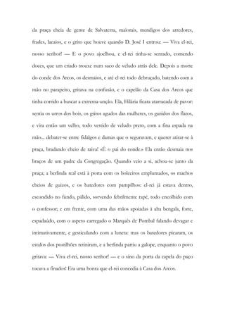 da praça cheia de gente de Salvaterra, maiorais, mendigos dos arredores, frades, lacaios, e o grito que houve quando D. José I entrou: — Viva el-rei, nosso senhor! — E o povo ajoelhou, e el-rei tinha-se sentado, comendo doces, que um criado trouxe num saco de veludo atrás dele. Depois a morte do conde dos Arcos, os desmaios, e até el-rei todo debruçado, batendo com a mão no parapeito, gritava na confusão, e o capelão da Casa dos Arcos que tinha corrido a buscar a extrema-unção. Ela, Hilária ficara atarracada de pavor: sentia os urros dos bois, os gritos agudos das mulheres, os ganidos dos flatos, e vira então um velho, todo vestido de veludo preto, com a fina espada na mão... debater-se entre fidalgos e damas que o seguravam, e querer atirar-se à praça, bradando cheio de raiva! «É o pai do conde.» Ela então desmaia nos braços de um padre da Congregação. Quando veio a si, achou-se junto da praça; a berlinda real está à porta com os boleeiros emplumados, os machos cheios de guizos, e os batedores com pampilhos: el-rei já estava dentro, escondido no fundo, pálido, sorvendo febrilmente rapé, todo encolhido com o confessor; e em frente, com uma das mãos apoiadas à alta bengala, forte, espadaúdo, com o aspeto carregado o Marquês de Pombal falando devagar e intimativamente, e gesticulando com a luneta: mas os batedores picaram, os estalos dos postilhões retiniram, e a berlinda partiu a galope, enquanto o povo gritava: — Viva el-rei, nosso senhor! — e o sino da porta da capela do paço tocava a finados! Era uma honra que el-rei concedia à Casa dos Arcos.  