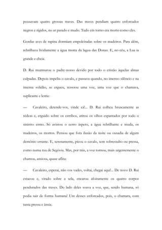 pousavam quatro grossas traves. Das traves pendiam quatro enforcados negros e rígidos, no ar parado e mudo. Tudo em torno era morto como eles. 
Gordas aves de rapina dormiam empoleiradas sobre os madeiros. Para além, rebrilhava lividamente a água morta da lagoa das Donas. E, no céu, a Lua ia grande e cheia. 
D. Rui murmurou o padre-nosso devido por todo o cristão àquelas almas culpadas. Depois impeliu o cavalo, e passava quando, no imenso silêncio e na imensa solidão, se ergueu, ressoou uma voz, uma voz que o chamava, suplicante e lenta: 
— Cavaleiro, detende-vos, vinde cá!... D. Rui colheu bruscamente as rédeas e, erguido sobre os estribos, atirou os olhos espantados por todo o sinistro ermo. Só avistou o cerro áspero, a água rebrilhante e muda, os madeiros, os mortos. Pensou que fora ilusão da noite ou ousadia de algum demónio errante. E, serenamente, picou o cavalo, sem sobressalto ou pressa, como numa rua de Segóvia. Mas, por trás, a voz tornou, mais urgentemente o chamou, ansiosa, quase aflita: 
— Cavaleiro, esperai, não vos vades, voltai, chegai aqui!... De novo D. Rui estacou e, virado sobre a sela, encarou afoitamente os quatro corpos pendurados das traves. Do lado deles soava a voz, que, sendo humana, só podia sair de forma humana! Um desses enforcados, pois, o chamara, com tanta pressa e ânsia.  