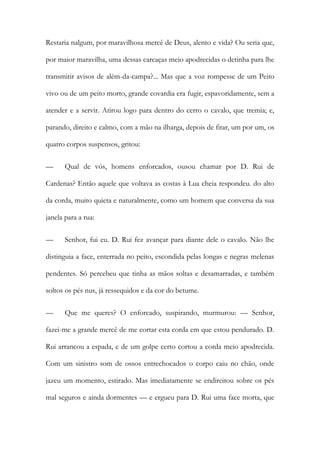 Restaria nalgum, por maravilhosa mercê de Deus, alento e vida? Ou seria que, por maior maravilha, uma dessas carcaças meio apodrecidas o detinha para lhe transmitir avisos de além-da-campa?... Mas que a voz rompesse de um Peito vivo ou de um peito morto, grande covardia era fugir, espavoridamente, sem a atender e a servir. Atirou logo para dentro do cerro o cavalo, que tremia; e, parando, direito e calmo, com a mão na ilharga, depois de fitar, um por um, os quatro corpos suspensos, gritou: 
— Qual de vós, homens enforcados, ousou chamar por D. Rui de Cardenas? Então aquele que voltava as costas à Lua cheia respondeu. do alto da corda, muito quieta e naturalmente, como um homem que conversa da sua janela para a rua: 
— Senhor, fui eu. D. Rui fez avançar para diante dele o cavalo. Não lhe distinguia a face, enterrada no peito, escondida pelas longas e negras melenas pendentes. Só percebeu que tinha as mãos soltas e desamarradas, e também soltos os pés nus, já ressequidos e da cor do betume. 
— Que me queres? O enforcado, suspirando, murmurou: — Senhor, fazei-me a grande mercê de me cortar esta corda em que estou pendurado. D. Rui arrancou a espada, e de um golpe certo cortou a corda meio apodrecida. Com um sinistro som de ossos entrechocados o corpo caiu no chão, onde jazeu um momento, estirado. Mas imediatamente se endireitou sobre os pés mal seguros e ainda dormentes — e ergueu para D. Rui uma face morta, que  