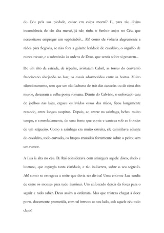 do Céu pela sua piedade, caísse em culpa mortal? E, para tão divina incumbência de tão alta mercê, já não tinha o Senhor anjos no Céu, que necessitasse empregar um supliciado?... Ali! como ele voltaria alegremente a rédea para Segóvia, se não fora a galante lealdade de cavaleiro, o orgulho de nunca recuar, e a submissão às ordens de Deus, que sentia sobre si pesarem... 
De um alto da estrada, de repente, avistaram Cabril, as torres do convento franciscano alvejando ao luar, os casais adormecidos entre as hortas. Muito silenciosamente, sem que um cão ladrasse de trás das cancelas ou de cima dos muros, desceram a velha ponte romana. Diante do Calvário, o enforcado caiu de joelhos nas lajes, ergueu os lívidos ossos das mãos, ficou longamente rezando, entre longos suspiros. Depois, ao entrar na azinhaga, bebeu muito tempo, e consoladamente, de uma fonte que corria e cantava sob as frondes de um salgueiro. Como a azinhaga era muito estreita, ele caminhava adiante do cavaleiro, todo curvado, os braços cruzados fortemente sobre o peito, sem um rumor. 
A Lua ia alta no céu. D. Rui considerava com amargura aquele disco, cheio e lustroso, que espargia tanta claridade, e tão indiscreta, sobre o seu segredo. Ah! como se estragava a noite que devia ser divina! Uma enorme Lua surdia de entre os montes para tudo iluminar. Um enforcado descia da forca para o seguir e tudo saber. Deus assim o ordenara. Mas que tristeza chegar à doce porta, docemente prometida, com tal intruso ao seu lado, sob aquele céu todo claro!  
