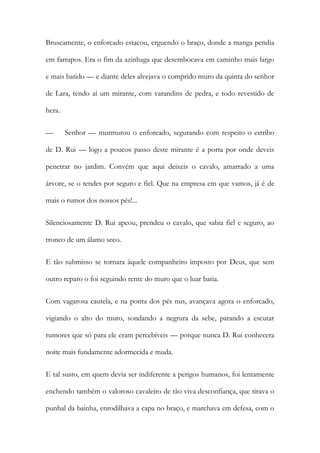 Bruscamente, o enforcado estacou, erguendo o braço, donde a manga pendia em farrapos. Era o fim da azinhaga que desembocava em caminho mais largo e mais batido — e diante deles alvejava o comprido muro da quinta do senhor de Lara, tendo aí um mirante, com varandins de pedra, e todo revestido de hera. 
— Senhor — murmurou o enforcado, segurando com respeito o estribo de D. Rui — logo a poucos passo deste mirante é a porta por onde deveis penetrar no jardim. Convém que aqui deixeis o cavalo, amarrado a uma árvore, se o tendes por seguro e fiel. Que na empresa em que vamos, já é de mais o rumor dos nossos pés!... 
Silenciosamente D. Rui apeou, prendeu o cavalo, que sabia fiel e seguro, ao tronco de um álamo seco. 
E tão submisso se tornara àquele companheiro imposto por Deus, que sem outro reparo o foi seguindo rente do muro que o luar batia. 
Com vagarosa cautela, e na ponta dos pés nus, avançava agora o enforcado, vigiando o alto do muro, sondando a negrura da sebe, parando a escutar rumores que só para ele eram percebíveis — porque nunca D. Rui conhecera noite mais fundamente adormecida e muda. 
E tal susto, em quem devia ser indiferente a perigos humanos, foi lentamente enchendo também o valoroso cavaleiro de tão viva desconfiança, que tirava o punhal da bainha, enrodilhava a capa no braço, e marchava em defesa, com o  