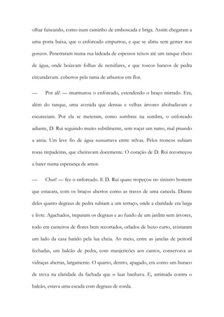 olhar faiscando, como num caminho de emboscada e briga. Assim chegaram a uma porta baixa, que o enforcado empurrou, e que se abriu sem gemer nos gonzos. Penetraram numa rua ladeada de espessos teixos até um tanque cheio de água, onde boiavam folhas de nenúfares, e que toscos bancos de pedra circundavam. cobertos pela rama de arbustos em flor. 
— Por ali! — murmurou o enforcado, estendendo o braço mirrado. Era, além do tanque, uma avenida que densas e velhas árvores abobadavam e escureciam. Por ela se meteram, como sombras na sombra, o enforcado adiante, D. Rui seguindo muito subtilmente, sem roçar um ramo, mal pisando a areia. Um leve fio de água sussurrava entre relvas. Pelos troncos subiam rosas trepadeiras, que cheiravam docemente. O coração de D. Rui recomeçou a bater numa esperança de amor. 
— Chut! — fez o enforcado. E D. Rui quase tropeçou no sinistro homem que estacara, com os braços abertos como as traves de uma cancela. Diante deles quatro degraus de pedra subiam a um terraço, onde a claridade era larga e livre. Agachados, treparam os degraus e ao fundo de um jardim sem árvores, todo em canteiros de flores bem recortados, orlados de buxo curto, avistaram um lado da casa batido pela lua cheia. Ao meio, entre as janelas de peitoril fechadas, um balcão de pedra, com manjericões aos cantos, conservava as vidraças abertas, largamente. O quarto, dentro, apagado, era como um buraco de treva na claridade da fachada que o luar banhava. E, arrimada contra o balcão, estava uma escada com degraus de corda.  