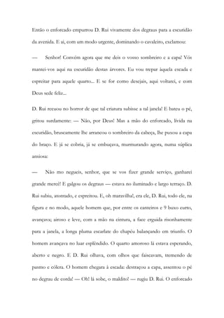 Então o enforcado empurrou D. Rui vivamente dos degraus para a escuridão da avenida. E ai, com um modo urgente, dominando o cavaleiro, exclamou: 
— Senhor! Convém agora que me deis o vosso sombreiro e a capa! Vós mantei-vos aqui na escuridão destas árvores. Eu vou trepar àquela escada e espreitar para aquele quarto... E se for como desejais, aqui voltarei, e com Deus sede feliz... 
D. Rui recuou no horror de que tal criatura subisse a tal janela! E bateu o pé, gritou surdamente: — Não, por Deus! Mas a mão do enforcado, lívida na escuridão, bruscamente lhe arrancou o sombreiro da cabeça, lhe puxou a capa do braço. E já se cobria, já se embuçava, murmurando agora, numa súplica ansiosa: 
— Não mo negueis, senhor, que se vos fizer grande serviço, ganharei grande mercê! E galgou os degraus — estava no iluminado e largo terraço. D. Rui subiu, atontado, e espreitou. E, oh maravilha!, era ele, D. Rui, todo ele, na figura e no modo, aquele homem que, por entre os canteiros e 9 buxo curto, avançava; airoso e leve, com a mão na cintura, a face erguida risonhamente para a janela, a longa pluma escarlate do chapéu balançando em triunfo. O homem avançava no luar esplêndido. O quarto amoroso lá estava esperando, aberto e negro. E D. Rui olhava, com olhos que faiscavam, tremendo de pasmo e cólera. O homem chegara à escada: destraçou a capa, assentou o pé no degrau de corda! — Oh! lá sobe, o maldito! — rugiu D. Rui. O enforcado  