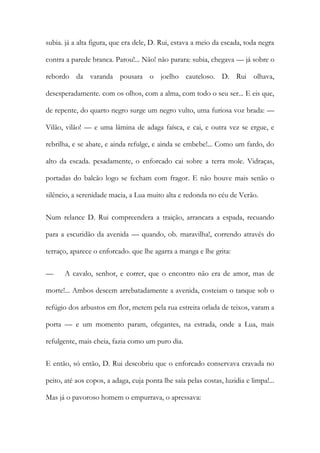 subia. já a alta figura, que era dele, D. Rui, estava a meio da escada, toda negra contra a parede branca. Parou!... Não! não parara: subia, chegava — já sobre o rebordo da varanda pousara o joelho cauteloso. D. Rui olhava, desesperadamente. com os olhos, com a alma, com todo o seu ser... E eis que, de repente, do quarto negro surge um negro vulto, uma furiosa voz brada: — Vilão, vilão! — e uma lâmina de adaga faísca, e cai, e outra vez se ergue, e rebrilha, e se abate, e ainda refulge, e ainda se embebe!... Como um fardo, do alto da escada. pesadamente, o enforcado cai sobre a terra mole. Vidraças, portadas do balcão logo se fecham com fragor. E não houve mais senão o silêncio, a serenidade macia, a Lua muito alta e redonda no céu de Verão. 
Num relance D. Rui compreendera a traição, arrancara a espada, recuando para a escuridão da avenida — quando, ob. maravilha!, correndo através do terraço, aparece o enforcado. que lhe agarra a manga e lhe grita: 
— A cavalo, senhor, e correr, que o encontro não era de amor, mas de morte!... Ambos descem arrebatadamente a avenida, costeiam o tanque sob o refúgio dos arbustos em flor, metem pela rua estreita orlada de teixos, varam a porta — e um momento param, ofegantes, na estrada, onde a Lua, mais refulgente, mais cheia, fazia como um puro dia. 
E então, só então, D. Rui descobriu que o enforcado conservava cravada no peito, até aos copos, a adaga, cuja ponta lhe saía pelas costas, luzidia e limpa!... Mas já o pavoroso homem o empurrava, o apressava:  