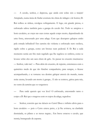 — A cavalo, senhor, e depressa, que ainda está sobre nós a traição! Arrepiado, numa ânsia de findar aventura tão cheia de milagre e de horror, D. Rui colheu as rédeas, cavalgou sofregamente. E logo, em grande pressa, o enforcado saltou também para a garupa do cavalo fiei. Todo se arrepiou o bom cavaleiro, ao roçar nas suas costas aquele corpo morto, dependurado de uma forca, atravessado por uma adaga. Com que desespero galopou então pela estrada infindável! Em carreira tão violenta o enforcado nem oscilava, rígido sobre a garupa, como um bronze num pedestal. E D. Rui a cada momento sentia um frio mais regelado que lhe regelava os ombros, como se levasse sobre eles um saco cheio de gelo. Ao passar no cruzeiro murmurou: — Senhor, valei-me! — Para além do cruzeiro, de repente, estremeceu com o quimérico medo de que tão fúnebre companheiro, para sempre, o ficasse acompanhando, e se tornasse seu destino galopar através do mundo, numa noite eterna, levando um morto à garupa... E não se conteve, gritou para trás, no vento da carreira que os vergastava: 
— Para onde quereis que vos leve? O enforcado, encostando tanto o corpo a D. Rui que o magoou com os copos da adaga, segredou: 
— Senhor, convém que me deixeis no Cerro! Doce e infinito alívio para o bom cavaleiro — pois o Cerro estava perto, e já lhe avistava, na claridade desmaiada, os pilares e as traves negras... Em breve estacou o cavalo, que tremia, branqueado de espuma.  