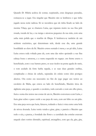 Quando D. Hilária acabou de contar, suspirando, estas desgraças passadas, começou-se a jogar. Era singular que Macário não se lembrava o que tinha jogado nessa noite radiosa. Só se recordava que ele tinha ficado ao lado da menina Vilaça, que se chamava Luísa, que reparara muito na sua fina pele rosada, tocada de luz, e na meiga e amorosa pequenez da sua mão, com uma unha mais polida que o marfim de Diepa. E lembrava-se também de um acidente excêntrico, que determinara nele, desde esse dia, uma grande hostilidade ao clero da Sé. Macário estava sentado à mesa, e ao pé dele, Luísa: Luísa estava toda voltada para ele, com uma das mãos apoiando a sua fina cabeça loura e amorosa, e a outra esquecida no regaço. em frente estava o beneficiado, com o seu barrete preto, os seus óculos na ponta aguda do nariz, o tom azulado da forte barba rapada, e as suas duas grandes orelhas, complicadas e cheias de cabelo, separadas do crânio como dois postigos abertos. Ora como era necessário no fim do jogo pagar uns tentos ao cavaleiro de Malta, que estava ao lado do beneficiado, Macário tirou da algibeira uma peça, e quando o cavaleiro, todo curvado e com um olho pisco, fazia a soma dos tentos nas costas de um ás, Macário conversava com Luísa, e fazia girar sobre o pano verde a sua peça de ouro, com um bilro ou um pião. Era uma peça nova que luzia, faiscava, rodando e fazia à vista como uma bola de névoa dourada. Luísa sorria vendo-a girar, girar, e parecia a Macário que todo o céu, a pureza, a bondade das flores e a castidade das estrelas estavam naquele claro sorriso distraído, espiritual, arcangélico, com que ela, gira, gira,  