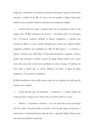 Logo que o enforcado, sem rumor, escorregou da garupa, segurou, como bom serviçal, o estribo de D. Rui. E com a caveira erguida, a língua negra mais saída de entre os dentes brancos, murmurou em respeitosa súplica: 
— Senhor, fazei-me agora a grande mercê de me pendurar outra vez da minha trave. D. Rui estremeceu de horror: — Por Deus! Que vos enforque, eu?... O homem suspirou, abrindo os braços compridos: — Senhor, por vontade de Deus é, e por vontade d'Aquela que é mais cara a Deus! Então, resignado, submisso aos mandados do Alto, D. Rui apeou — e começou a seguir o homem, que subia para o Cerro pensativamente, vergando o dorso, donde saía, espetada e luzidia, a ponta da adaga. Param ambos sob a trave vazia. Em torno das outras traves pendiam as outras carcaças. O silêncio era mais triste e fundo que os outros silêncios da Terra. A água da lagoa enegrecera. A Lua descia e desfalecia. 
D. Rui considerou a trave onde restava, curto no ar, o pedaço de corda que ele cortara com a espada. 
— Como quereis que vos pendure? — exclamou. — Àquele pedaço de corda não posso chegar com a mão: nem eu só basto para lá vos içar. 
— Senhor — respondeu o homem — aí a um canto deve haver um longo rolo de corda. Uma ponta dela ma atareis a este nó que trago no pescoço: a outra ponta a arremessareis por cima da trave, e puxando depois, forte como sois, bem me podereis reenforcar.  