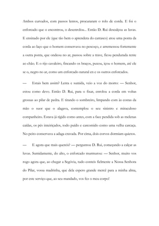 Ambos curvados, com passos lentos, procuraram o rolo de corda. E foi o enforcado que o encontrou, o desenrolou... Então D. Rui descalçou as luvas. E ensinado por ele (que tão bem o aprendera do carrasco) atou uma ponta da corda ao laço que o homem conservava no pescoço, e arremessou fortemente a outra ponta, que ondeou no ar, passou sobre a trave, ficou pendurada rente ao chão. E o rijo cavaleiro, fincando os braços, puxou, içou o homem, até ele se o, negro no ar, como um enforcado natural en e os outros enforcados. 
— Estais bem assim? Lenta e sumida, veio a voz do morto: — Senhor, estou como devo. Então D. Rui, para o fixar, enrolou a corda em voltas grossas ao pilar de pedra. E tirando o sombreiro, limpando com às costas da mão o suor que o alagava, contemplou o seu sinistro e miraculoso companheiro. Estava já rígido como antes, com a face pendida sob as melenas caídas, os pés inteiriçados, todo puído e carcomido como uma velha carcaça. No peito conservava a adaga cravada. Por cima, dois corvos dormiam quietos. 
— E agora que mais quereis? — perguntou D. Rui, começando a calçar as luvas. Sumidamente, do alto, o enforcado murmurou: — Senhor, muito vos rogo agora que, ao chegar a Segóvia, tudo conteis fielmente a Nossa Senhora do Pilar, vossa madrinha, que dela espero grande mercê para a minha alma, por este serviço que, ao seu mandado, vos fez o meu corpo!  