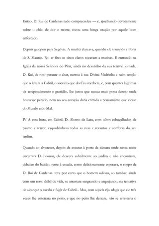 Então, D. Rui de Cardenas tudo compreendeu — e, ajoelhando devotamente sobre o chão de dor e morte, rezou uma longa oração por aquele bom enforcado. 
Depois galopou para Segóvia. A manhã clareava, quando ele transpôs a Porta de S. Mauros. No ar fino os sinos claros tocavam a matinas. E entrando na Igreja da nossa Senhora do Pilar, ainda no desalinho da sua terrível jornada, D. Rui, de rojo perante o altar, narrou â sua Divina Madrinha a ruim tenção que o levara a Cabril, o socorro que do Céu recebera, e, com quentes lágrimas de arrependimento e gratidão, lhe jurou que nunca mais poria desejo onde houvesse pecado, nem no seu coração daria entrada a pensamento que viesse do Mundo e do Mal. 
IV A essa hora, em Cabril, D. Alonso de Lara, com olhos esbugalhados de pasmo e terror, esquadrinhava todas as ruas e recantos e sombras do seu jardim. 
Quando ao alvorecer, depois de escutar à porta da câmara onde nessa noite encerrara D. Leonor, ele descera subtilmente ao jardim e não encontrara, debaixo do balcão, rente à escada, como deliciosamente esperava, o corpo de D. Rui de Cardenas. teve por certo que o homem odioso, ao tombar, ainda com um resto débil de vida, se arrastara sangrando e arquejando, na tentativa de alcançar o cavalo e fugir de Cabril... Mas, com aquela rija adaga que ele três vezes lhe enterrara no peito, e que no peito lhe deixara, não se arrastaria o  