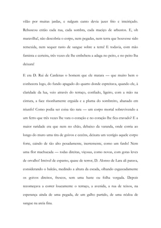 vilão por muitas jardas, e nalgum canto devia jazer frio e inteiriçado. Rebuscou então cada rua, cada sombra, cada maciço de arbustos. E, oh maravilha!, não descobria o corpo, nem pegadas, nem terra que houvesse sido remexida, nem sequer rasto de sangue sobre a terra! E todavia, com mão faminta e certeira, três vezes ele lhe embebera a adaga no peito, e no peito lha deixara! 
E era D. Rui de Cardenas o homem que ele matara — que muito bem o conhecera logo, do fundo apagado do quarto donde espreitava, quando ele, à claridade da lua, veio através do terraço, confiado, ligeiro, com a mão na cintura, a face risonhamente erguida e a pluma do sombreiro, abanado em triunfo! Como podia ser coisa tão rara — um corpo mortal sobrevivendo a um ferro que três vezes lhe vara o coração e no coração lhe fica cravado? E a maior raridade era que nem no chão, debaixo da varanda, onde corria ao longo do muro uma tira de goivos e cecéns, deixara um vestígio aquele corpo forte, caindo de tão alto pesadamente, inertemente, como um fardo! Nem uma flor machucada — todas direitas, viçosas, como novas, com gotas leves de orvalho! Imóvel de espanto, quase de terror, D. Alonso de Lara ali parava, considerando o balcão, medindo a altura da escada, olhando esgazeadamente os goivos direitos, frescos, sem uma haste ou folha vergada. Depois recomeçava a correr loucamente o terraço, a avenida, a rua de teixos, na esperança ainda de uma pegada, de um galho partido, de uma nódoa de sangue na areia fina.  