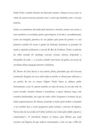 Nada! Todo o jardim oferecia um desusado arranjo e limpeza nova, como se sobre ele nunca houvesse passado nem o vento que desfolha, nem o sol que murcha. 
Então, ao entardecer, devorado pela incerteza e mistério, tomou um cavalo, e sem escudeiro ou cavalariço, parti u para Segóvia. Curvado e escondidamente, como um foragido, penetrou no seu palácio pela porta do pomar: e o seu primeiro cuidado foi correr à galeria de abóbada, destrancar as portadas da janela e espreitar avidamente a casa de D. Rui de Cardenas. Todas as gelosias da velha morada do arcediago estavam escuras, abertas, respirando a fresquidão da noite — e à porta, sentado num banco de pedra, um moço de cavalariça afinava preguiçosamente a bandurra. 
D. Alonso de Lara desceu à sua câmara, lívido, pensando que não houvera certamente desgraça em casa onde todas as janelas se abrem para refrescar, e no portão da rua os moços folgam. Então bateu as palmas, pediu furiosamente a ceia. E, apenas sentado, ao topo da mesa, na sua alta sede de couro lavrado, mandou chamar o intendente, a quem ofereceu logo, com estranha familiaridade, um copo de vinho velho. Enquanto o homem, de pé, bebia respeitosamente, D. Alonso, metendo os dedos pelas barbas e forçando a sua sombria face a sorrir, perguntava pelas notícias e rumores de Segóvia. Nesses dias da sua estada em Cabril, nenhum caso criara pela cidade espanto e murmuração?... O intendente limpou os beiços, para afirmar que nada ocorrera em Segóvia de que andasse murmuração, a não ser que a filha do  