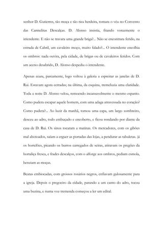 senhor D. Gutierres, tão moça e tão rica herdeira, tomara o véu no Convento das Carmelitas Descalças. D. Alonso insistia, fitando vorazmente o intendente. E não se travara uma grande briga?... Não se encontrara ferido, na estrada de Cabril, um cavaleiro moço, muito falado?... O intendente encolhia os ombros: nada ouvira, pela cidade, de brigas ou de cavaleiros feridos. Com um aceno desabrido, D. Alonso despediu o intendente. 
Apenas ceara, parcamente, logo voltou à galeria a espreitar as janelas de D. Rui. Estavam agora cerradas; na última, da esquina, tremeluzia uma claridade. Toda a noite D. Alonso velou, remoendo incansavelmente o mesmo espanto. Como pudera escapar aquele homem, com uma adaga atravessada no coração? Como pudera?... Ao luzir da manhã, tomou uma capa, um largo sombreiro, desceu ao adro, todo embuçado e encoberto, e ficou rondando por diante da casa de D. Rui. Os sinos tocaram a matinas. Os mercadores, com os gibões mal abotoados, saíam a erguer as portadas das lojas, a pendurar as tabuletas. já os hortelões, picando os burros carregados de seiras, atiravam os pregões da hortaliça fresca, e frades descalços, com o alforge aos ombros, pediam esmola, benziam as moças. 
Beatas embiocadas, com grossos rosários negros, enfiavam gulosamente para a igreja. Depois o pregoeiro da cidade, parando a um canto do adro, tocou uma buzina, e numa voz tremenda começou a ler um edital.  
