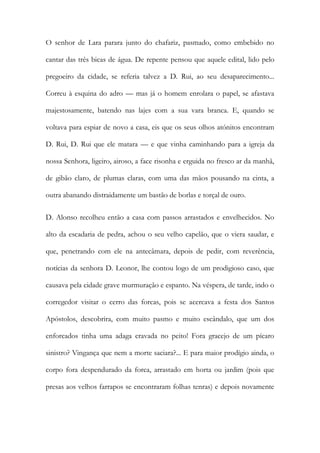 O senhor de Lara parara junto do chafariz, pasmado, como embebido no cantar das três bicas de água. De repente pensou que aquele edital, lido pelo pregoeiro da cidade, se referia talvez a D. Rui, ao seu desaparecimento... Correu à esquina do adro — mas já o homem enrolara o papel, se afastava majestosamente, batendo nas lajes com a sua vara branca. E, quando se voltava para espiar de novo a casa, eis que os seus olhos atónitos encontram D. Rui, D. Rui que ele matara — e que vinha caminhando para a igreja da nossa Senhora, ligeiro, airoso, a face risonha e erguida no fresco ar da manhã, de gibão claro, de plumas claras, com uma das mãos pousando na cinta, a outra abanando distraidamente um bastão de borlas e torçal de ouro. 
D. Alonso recolheu então a casa com passos arrastados e envelhecidos. No alto da escadaria de pedra, achou o seu velho capelão, que o viera saudar, e que, penetrando com ele na antecâmara, depois de pedir, com reverência, notícias da senhora D. Leonor, lhe contou logo de um prodigioso caso, que causava pela cidade grave murmuração e espanto. Na véspera, de tarde, indo o corregedor visitar o cerro das forcas, pois se acercava a festa dos Santos Apóstolos, descobrira, com muito pasmo e muito escândalo, que um dos enforcados tinha uma adaga cravada no peito! Fora gracejo de um pícaro sinistro? Vingança que nem a morte saciara?... E para maior prodígio ainda, o corpo fora despendurado da forca, arrastado em horta ou jardim (pois que presas aos velhos farrapos se encontraram folhas tenras) e depois novamente  