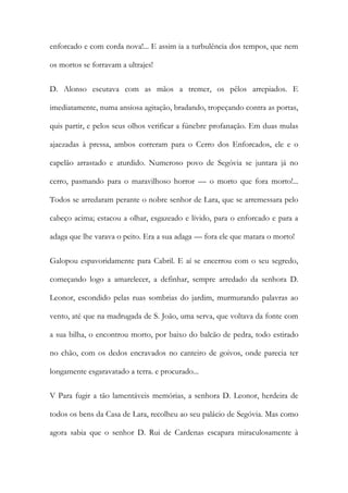 enforcado e com corda nova!... E assim ia a turbulência dos tempos, que nem os mortos se forravam a ultrajes! 
D. Alonso escutava com as mãos a tremer, os pêlos arrepiados. E imediatamente, numa ansiosa agitação, bradando, tropeçando contra as portas, quis partir, e pelos seus olhos verificar a fúnebre profanação. Em duas mulas ajaezadas à pressa, ambos correram para o Cerro dos Enforcados, ele e o capelão arrastado e aturdido. Numeroso povo de Segóvia se juntara já no cerro, pasmando para o maravilhoso horror — o morto que fora morto!... Todos se arredaram perante o nobre senhor de Lara, que se arremessara pelo cabeço acima; estacou a olhar, esgazeado e lívido, para o enforcado e para a adaga que lhe varava o peito. Era a sua adaga — fora ele que matara o morto! 
Galopou espavoridamente para Cabril. E aí se encerrou com o seu segredo, começando logo a amarelecer, a definhar, sempre arredado da senhora D. Leonor, escondido pelas ruas sombrias do jardim, murmurando palavras ao vento, até que na madrugada de S. João, uma serva, que voltava da fonte com a sua bilha, o encontrou morto, por baixo do balcão de pedra, todo estirado no chão, com os dedos encravados no canteiro de goivos, onde parecia ter longamente esgaravatado a terra. e procurado... 
V Para fugir a tão lamentáveis memórias, a senhora D. Leonor, herdeira de todos os bens da Casa de Lara, recolheu ao seu palácio de Segóvia. Mas como agora sabia que o senhor D. Rui de Cardenas escapara miraculosamente à  