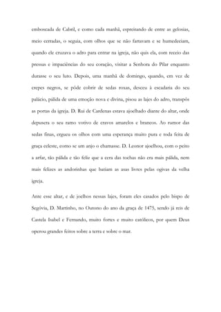 emboscada de Cabril, e como cada manhã, espreitando de entre as gelosias, meio cerradas, o seguia, com olhos que se não fartavam e se humedeciam, quando ele cruzava o adro para entrar na igreja, não quis ela, com receio das pressas e impaciências do seu coração, visitar a Senhora do Pilar enquanto durasse o seu luto. Depois, uma manhã de domingo, quando, em vez de crepes negros, se pôde cobrir de sedas roxas, desceu à escadaria do seu palácio, pálida de uma emoção nova e divina, pisou as lajes do adro, transpôs as portas da igreja. D. Rui de Cardenas estava ajoelhado diante do altar, onde depusera o seu ramo votivo de cravos amarelos e brancos. Ao rumor das sedas finas, ergueu os olhos com uma esperança muito pura e toda feita de graça celeste, como se um anjo o chamasse. D. Leonor ajoelhou, com o peito a arfar, tão pálida e tão feliz que a cera das tochas não era mais pálida, nem mais felizes as andorinhas que batiam as asas livres pelas ogivas da velha igreja. 
Ante esse altar, e de joelhos nessas lajes, foram eles casados pelo bispo de Segóvia, D. Martinho, no Outono do ano da graça de 1475, sendo já reis de Castela Isabel e Fernando, muito fortes e muito católicos, por quem Deus operou grandes feitos sobre a terra e sobre o mar. 
 