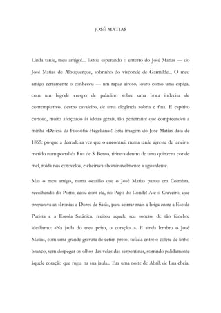 JOSÉ MATIAS 
Linda tarde, meu amigo!... Estou esperando o enterro do José Matias — do José Matias de Albuquerque, sobrinho do visconde de Garmilde... O meu amigo certamente o conheceu — um rapaz airoso, louro como uma espiga, com um bigode crespo de paladino sobre uma boca indecisa de contemplativo, destro cavaleiro, de uma elegância sóbria e fina. E espírito curioso, muito afeiçoado às ideias gerais, tão penetrante que compreendeu a minha «Defesa da Filosofia Hegeliana»! Esta imagem do José Matias data de 1865: porque a derradeira vez que o encontrei, numa tarde agreste de janeiro, metido num portal da Rua de S. Bento, tiritava dentro de uma quinzena cor de mel, roída nos cotovelos, e cheirava abominavelmente a aguardente. 
Mas o meu amigo, numa ocasião que o José Matias parou em Coimbra, recolhendo do Porto, ceou com ele, no Paço do Conde! Até o Craveiro, que preparava as «Ironias e Dores de Satã», para acirrar mais a briga entre a Escola Purista e a Escola Satânica, recitou aquele seu soneto, de tão fúnebre idealismo: «Na jaula do meu peito, o coração...». E ainda lembro o José Matias, com uma grande gravata de cetim preto, tufada entre o colete de linho branco, sem despegar os olhos das velas das serpentinas, sorrindo palidamente àquele coração que rugia na sua jaula... Era uma noite de Abril, de Lua cheia.  