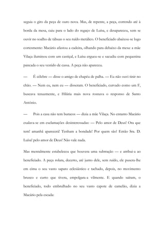 seguia o giro da peça de ouro nova. Mas, de repente, a peça, correndo até à borda da mesa, caiu para o lado do regaço de Luísa, e desapareceu, sem se ouvir no soalho de tábuas o seu ruído metálico. O beneficiado abaixou-se logo cortesmente: Macário afastou a cadeira, olhando para debaixo da mesa: a mãe Vilaça iluminou com um castiçal, e Luísa ergueu-se e sacudiu com pequenina pancada o seu vestido de cassa. A peça não apareceu. 
— É célebre — disse o amigo de chapéu de palha. — Eu não ouvi tinir no chão. — Nem eu, nem eu — disseram. O beneficiado, curvado como um F, buscava tenazmente, e Hilária mais nova rosnava o responso de Santo António. 
— Pois a casa não tem buracos — dizia a mãe Vilaça. No entanto Macário exalava-se em exclamações desinteressadas: — Pelo amor de Deus! Ora que tem! amanhã aparecerá! Tenham a bondade! Por quem são! Então Sra. D. Luísa! pelo amor de Deus! Não vale nada. 
Mas mentalmente estabeleceu que houvera uma subtração — e atribui-a ao beneficiado. A peça rolara, decerto, até junto dele, sem ruído, ele pusera-lhe em cima o seu vasto sapato eclesiástico e tachado, depois, no movimento brusco e curto que tivera, empolgara-a vilmente. E quando saíram, o beneficiado, todo embrulhado no seu vasto capote de camelão, dizia a Macário pela escada:  