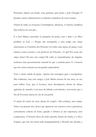 Passeámos depois em bando, com guitarras, pela ponte e pelo Choupal. O Januário cantou ardentemente as endechas românticas do nosso tempo: 
Ontem de tarde, ao sol-posto, Contemplavas, silenciosa, A torrente caudalosa Que refervia aos teus pés... 
E o José Matias, encostado ao parapeito da ponte, com a alma e os olhos perdidos na Lua! — Porque não acompanha o meu amigo este moço interessante ao Cemitério dos Prazeres? Eu tenho uma tipoia, de praça e com número, como convém a um professor de Filosofia... O quê! Por causa das calças claras! Oh meu caro amigo! De todas as materializações da simpatia, nenhuma mais grosseiramente material do que a casimira preta. E o homem que nós vamos enterrar era um grande espiritualista! 
Vem o caixão saindo da igreja... Apenas três carruagens para o acompanhar. Mas realmente, meu caro amigo, o José Matias morreu há seis anos, no seu puro brilho. Esse, que aí levamos, meio decomposto, dentro de tábuas agaloadas de amarelo, é um resto de bêbedo, sem história e sem nome, que o frio de Fevereiro matou no vão de um portal. 
O sujeito de óculos de ouro, dentro do coupé?... Não conheço, meu amigo. Talvez um parente rico, desses que aparecem nos enterros, com o parentesco corretamente coberto de fumo, quando o defunto já não importuna, nem compromete. O homem obeso de carão amarelo, dentro da vitória, é o Alves «Capão», que tem um jornal onde desgraçadamente a filosofia não abunda, e  
