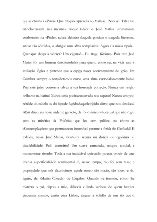 que se chama a «Piada». Que relação o prendia ao Matias?... Não sei. Talvez se embebedassem nas mesmas tascas: talvez o José Matias ultimamente colaborasse na «Piada»; talvez debaixo daquela gordura e daquela literatura, ambas tão sórdidas, se abrigue uma alma compassiva. Agora é a nossa tipoia... Quer que desça a vidraça? Um cigarro?... Eu trago fósforos. Pois este José Matias foi um homem desconsolador para quem, como eu, na vida ama a evolução lógica e pretende que a espiga nasça coerentemente do grão. Em Coimbra sempre o considerámos como uma alma escandalosamente banal. Para este juízo concorria talvez a sua horrenda correção. Nunca um rasgão brilhante na batina! Nunca uma poeira estouvada nos sapatos! Nunca um pêlo rebelde do cabelo ou do bigode fugido daquele rígido alinho que nos desolava! Além disso, na nossa ardente geração, ele foi o único intelectual que não rugiu com as misérias da Polónia; que leu sem palidez ou choro as «Contemplações»; que permaneceu insensível perante a ferida de Garibaldi! E todavia, nesse José Matias, nenhuma secura ou dureza ou egoísmo ou desafabilidade! Pelo contrário! Um suave camarada, sempre cordial, e mansamente risonho. Toda a sua inabalável quietação parecia provir de uma imensa superficialidade sentimental. E, nesse tempo, não foi sem razão e propriedade que nós alcunhámos aquele moço tão macio, tão louro e tão ligeiro, de «Matias Coração de Esquilo». Quando se formou, como lhe morrera o pai, depois a mãe, delicada e linda senhora de quem herdara cinquenta contos, partiu para Lisboa, alegrar a solidão de um tio que o  