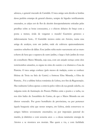adorava, o general visconde de Carmilde. O meu amigo sem dúvida se lembra dessa perfeita estampa de general clássico, sempre de bigodes terrificamente encerados, as calças cor de flor de alecrim desesperadamente esticadas pelas presilhas sobre as botas coruscantes, e o chicote debaixo do braço com a ponta a tremer, ávida de vergastar o mundo! Guerreiro grotesco e deliciosamente bom... O Garmilde morava então em Arroios, numa casa antiga de azulejos, com um jardim, onde ele cultivava apaixonadamente canteiros soberbos de dálias. Esse jardim subia muito suavemente até ao muro coberto de hera que o separava de outro jardim, o largo e belo jardim de rosas do conselheiro Matos Miranda, cuja casa, com um arejado terraço entre dois torreõezinhos amarelos, se erguia no cimo do outeiro e se chamava a Casa da Parreira. O meu amigo conhece (pelo menos de tradição, como se conhece Helena de Troia ou Inês de Castro) a formosa Elisa Miranda, a Elisa da Parreira... Foi a sublime beleza romântica de Lisboa, nos fins da Regeneração. Mas realmente Lisboa apenas a entrevia pelos vidros da sua grande caleche, ou nalguma noite de iluminação do Passeio Público entre a poeira e a turba, ou nos dois bailes da Assembleia do Carmo, de que o Matos Miranda era um diretor venerado. Por gosto borralheiro de provinciana, ou por pertencer àquela burguesia séria que nesses tempos, em Lisboa, ainda conservava os antigos hábitos severamente encerrados; ou por imposição paternal do marido, já diabético e com sessenta anos — a deusa raramente emergia de Arroios e se mostrava aos mortais. Mas quem a viu, e com facilidade  
