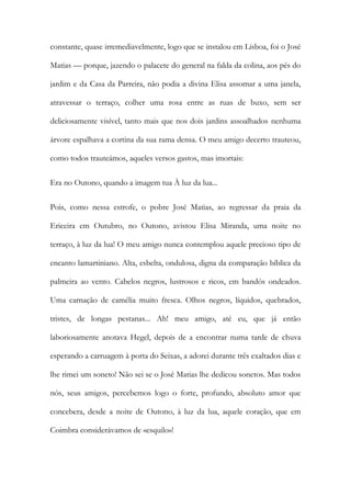 constante, quase irremediavelmente, logo que se instalou em Lisboa, foi o José Matias — porque, jazendo o palacete do general na falda da colina, aos pés do jardim e da Casa da Parreira, não podia a divina Elisa assomar a uma janela, atravessar o terraço, colher uma rosa entre as ruas de buxo, sem ser deliciosamente visível, tanto mais que nos dois jardins assoalhados nenhuma árvore espalhava a cortina da sua rama densa. O meu amigo decerto trauteou, como todos trauteámos, aqueles versos gastos, mas imortais: 
Era no Outono, quando a imagem tua À luz da lua... 
Pois, como nessa estrofe, o pobre José Matias, ao regressar da praia da Ericeira em Outubro, no Outono, avistou Elisa Miranda, uma noite no terraço, à luz da lua! O meu amigo nunca contemplou aquele precioso tipo de encanto lamartiniano. Alta, esbelta, ondulosa, digna da comparação bíblica da palmeira ao vento. Cabelos negros, lustrosos e ricos, em bandós ondeados. Uma carnação de camélia muito fresca. Olhos negros, líquidos, quebrados, tristes, de longas pestanas... Ah! meu amigo, até eu, que já então laboriosamente anotava Hegel, depois de a encontrar numa tarde de chuva esperando a carruagem à porta do Seixas, a adorei durante três exaltados dias e lhe rimei um soneto! Não sei se o José Matias lhe dedicou sonetos. Mas todos nós, seus amigos, percebemos logo o forte, profundo, absoluto amor que concebera, desde a noite de Outono, à luz da lua, aquele coração, que em Coimbra considerávamos de «esquilo»!  