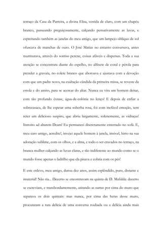 terraço da Casa da Parreira, a divina Elisa, vestida de claro, com um chapéu branco, passeando preguiçosamente, calçando pensativamente as luvas, e espreitando também as janelas do meu amigo, que um lampejo oblíquo de sol ofuscava de manchas de ouro. O José Matias no entanto conversava, antes murmurava, através do sorriso perene, coisas afáveis e dispersas. Toda a sua atenção se concentrara diante do espelho, no alfinete de coral e pérola para prender a gravata, no colete branco que abotoava e ajustava com a devoção com que um padre novo, na exaltação cândida da primeira missa, se reveste da estola e do amito, para se acercar do altar. Nunca eu vira um homem deitar, com tão profundo êxtase, água-de-colónia no lenço! E depois de enfiar a sobrecasaca, de lhe espetar uma soberba rosa, foi com inefável emoção, sem reter um delicioso suspiro, que abriu largamente, solenemente, as vidraças! Introito ad altarem Deam! Eu permaneci discretamente enterrado no sofá. E, meu caro amigo, acredite!, invejei aquele homem à janela, imóvel, hirto na sua adoração sublime, com os olhos, e a alma, e todo o ser cravados no terraço, na branca mulher calçando as luvas claras, e tão indiferente ao mundo como se o mundo fosse apenas o ladrilho que ela pisava e cobria com os pés! 
E este enlevo, meu amigo, durou dez anos, assim esplêndido, puro, distante e imaterial! Não ria... Decerto se encontravam na quinta de D. Mafalda: decerto se escreviam, e transbordantemente, atirando as cartas por cima do muro que separava os dois quintais: mas nunca, por cima das heras desse muro, procuraram a rara delícia de uma conversa roubada ou a delícia ainda mais  