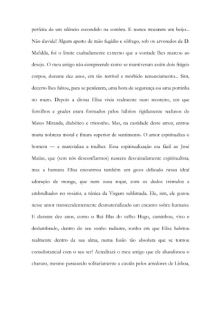perfeita de um silêncio escondido na sombra. E nunca trocaram um beijo... Não duvide! Algum aperto de mão fugidio e sôfrego, sob os arvoredos de D. Mafalda, foi o limite exaltadamente extremo que a vontade lhes marcou ao desejo. O meu amigo não compreende como se mantiveram assim dois frágeis corpos, durante dez anos, em tão terrível e mórbido renunciamento... Sim, decerto lhes faltou, para se perderem, uma hora de segurança ou uma portinha no muro. Depois a divina Elisa vivia realmente num mosteiro, em que ferrolhos e grades eram formados pelos hábitos rigidamente reclusos do Matos Miranda, diabético e tristonho. Mas, na castidade deste amor, entrou muita nobreza moral e finura superior de sentimento. O amor espiritualiza o homem — e materializa a mulher. Essa espiritualização era fácil ao José Matias, que (sem nós desconfiarmos) nascera desvairadamente espiritualista; mas a humana Elisa encontrou também um gozo delicado nessa ideal adoração de monge, que nem ousa roçar, com os dedos trémulos e embrulhados no rosário, a túnica da Virgem sublimada. Ele, sim, ele gozou nesse amor transcendentemente desmaterializado um encanto sobre-humano. E durante dez anos, como o Rui Blas do velho Hugo, caminhou, vivo e deslumbrado, dentro do seu sonho radiante, sonho em que Elisa habitou realmente dentro da sua alma, numa fusão tão absoluta que se tornou consubstancial com o seu ser! Acreditará o meu amigo que ele abandonou o charuto, mesmo passeando solitariamente a cavalo pelos arredores de Lisboa,  
