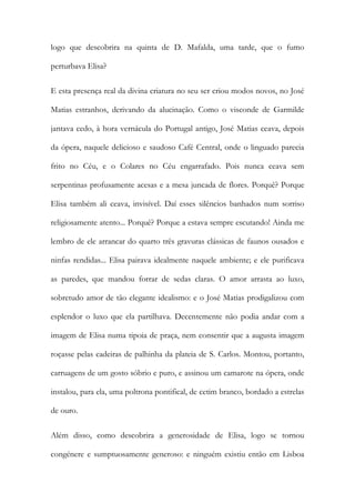 logo que descobrira na quinta de D. Mafalda, uma tarde, que o fumo perturbava Elisa? 
E esta presença real da divina criatura no seu ser criou modos novos, no José Matias estranhos, derivando da alucinação. Como o visconde de Garmilde jantava cedo, à hora vernácula do Portugal antigo, José Matias ceava, depois da ópera, naquele delicioso e saudoso Café Central, onde o linguado parecia frito no Céu, e o Colares no Céu engarrafado. Pois nunca ceava sem serpentinas profusamente acesas e a mesa juncada de flores. Porquê? Porque Elisa também ali ceava, invisível. Daí esses silêncios banhados num sorriso religiosamente atento... Porquê? Porque a estava sempre escutando! Ainda me lembro de ele arrancar do quarto três gravuras clássicas de faunos ousados e ninfas rendidas... Elisa pairava idealmente naquele ambiente; e ele purificava as paredes, que mandou forrar de sedas claras. O amor arrasta ao luxo, sobretudo amor de tão elegante idealismo: e o José Matias prodigalizou com esplendor o luxo que ela partilhava. Decentemente não podia andar com a imagem de Elisa numa tipoia de praça, nem consentir que a augusta imagem roçasse pelas cadeiras de palhinha da plateia de S. Carlos. Montou, portanto, carruagens de um gosto sóbrio e puro, e assinou um camarote na ópera, onde instalou, para ela, uma poltrona pontifical, de cetim branco, bordado a estrelas de ouro. 
Além disso, como descobrira a generosidade de Elisa, logo se tornou congénere e sumptuosamente generoso: e ninguém existiu então em Lisboa  