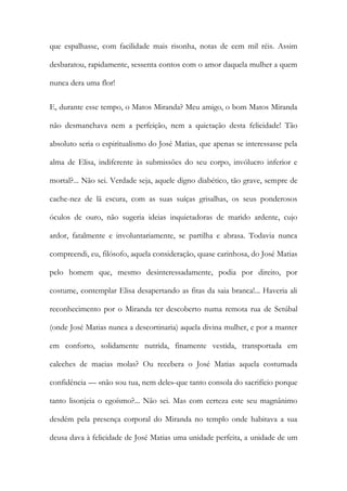 que espalhasse, com facilidade mais risonha, notas de cem mil réis. Assim desbaratou, rapidamente, sessenta contos com o amor daquela mulher a quem nunca dera uma flor! 
E, durante esse tempo, o Matos Miranda? Meu amigo, o bom Matos Miranda não desmanchava nem a perfeição, nem a quietação desta felicidade! Tão absoluto seria o espiritualismo do José Matias, que apenas se interessasse pela alma de Elisa, indiferente às submissões do seu corpo, invólucro inferior e mortal?... Não sei. Verdade seja, aquele digno diabético, tão grave, sempre de cache-nez de lã escura, com as suas suíças grisalhas, os seus ponderosos óculos de ouro, não sugeria ideias inquietadoras de marido ardente, cujo ardor, fatalmente e involuntariamente, se partilha e abrasa. Todavia nunca compreendi, eu, filósofo, aquela consideração, quase carinhosa, do José Matias pelo homem que, mesmo desinteressadamente, podia por direito, por costume, contemplar Elisa desapertando as fitas da saia branca!... Haveria ali reconhecimento por o Miranda ter descoberto numa remota rua de Setúbal (onde José Matias nunca a descortinaria) aquela divina mulher, e por a manter em conforto, solidamente nutrida, finamente vestida, transportada em caleches de macias molas? Ou recebera o José Matias aquela costumada confidência — «não sou tua, nem dele»-que tanto consola do sacrifício porque tanto lisonjeia o egoísmo?... Não sei. Mas com certeza este seu magnânimo desdém pela presença corporal do Miranda no templo onde habitava a sua deusa dava à felicidade de José Matias uma unidade perfeita, a unidade de um  