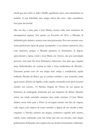 cristal que por todos os lados rebrilha, igualmente puro, sem arranhadura ou mancha. E esta felicidade, meu amigo, durou dez anos... Que escandaloso luxo para um mortal! 
Mas um dia, a terra, para o José Matias, tremeu toda, num terramoto de incomparável espanto. Em janeiro ou Fevereiro de 1871, o Miranda, já debilitado pela diabetes, morreu com uma pneumonia. Por estas mesmas ruas, numa pachorrenta tipoia de praça, acompanhei o seu enterro numeroso, rico, com ministros, porque o Miranda pertencia às Instituições. E depois, aproveitando a tipoia, visitei o José Matias em Arroios, não por curiosidade perversa, nem para lhe levar felicitações indecentes, mas para que, naquele lance deslumbrador, ele sentisse ao lado a força moderadora da filosofia... Encontrei porém com ele um amigo mais antigo e confidencial, aquele brilhante Nicolau da Barca, que já conduzi também a este cemitério, onde agora jazem, debaixo de lápides, todos aqueles camaradas com quem levantei castelos nas nuvens... O Nicolau chegara da Velosa, da sua quinta de Santarém, de madrugada, reclamado por um telegrama do Matias. Quando entrei, um criado atarefado arranjava duas malas enormes. O José Matias abalava nessa noite para o Porto. já envergara mesmo um fato de viagem, todo negro, com sapatos de couro amarelo: e depois de me sacudir a mão, enquanto o Nicolau remexia um grogue, continuou vagando pelo quarto, calado, como embaçado, com um modo que não era emoção, nem alegria pudicamente disfarçada, nem surpresa do seu destino bruscamente sublimado.  