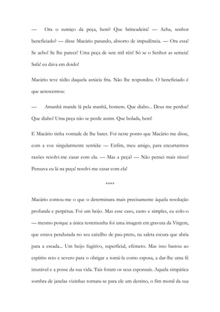 — Ora o sumiço da peça, hem? Que brincadeira! — Acha, senhor beneficiado? — disse Macário parando, absorto de impudência. — Ora essa! Se acho! Se lhe parece! Uma peça de sete mil réis! Só se o Senhor as semeia! Safa! eu dava em doido! 
Macário teve tédio daquela astúcia fria. Não lhe respondeu. O beneficiado é que acrescentou: 
— Amanhã mande lá pela manhã, homem. Que diabo... Deus me perdoe! Que diabo! Uma peça não se perde assim. Que bolada, hem! 
E Macário tinha vontade de lhe bater. Foi neste ponto que Macário me disse, com a voz singularmente sentida: — Enfim, meu amigo, para encurtarmos razões resolvi-me casar com ela. — Mas a peça? — Não pensei mais nisso! Pensava eu lá na peça! resolvi-me casar com ela! 
**** 
Macário contou-me o que o determinara mais precisamente àquela resolução profunda e perpétua. Foi um beijo. Mas esse caso, casto e simples, eu colo-o — mesmo porque a única testemunha foi uma imagem em gravura da Virgem, que estava pendurada no seu caixilho de pau-preto, na saleta escura que abria para a escada... Um beijo fugitivo, superficial, efémero. Mas isso bastou ao espírito reto e severo para o obrigar a tomá-la como esposa, a dar-lhe uma fé imutável e a posse da sua vida. Tais foram os seus esponsais. Aquela simpática sombra de janelas vizinhas tornara-se para ele um destino, o fim moral da sua  