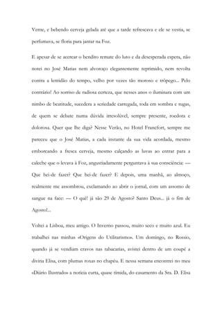 Verne, e bebendo cerveja gelada até que a tarde refrescava e ele se vestia, se perfumava, se floria para jantar na Foz. 
E apesar de se acercar o bendito remate do luto e da desesperada espera, não notei no José Matias nem alvoroço elegantemente reprimido, nem revolta contra a lentidão do tempo, velho por vezes tão moroso e trôpego... Pelo contrário! Ao sorriso de radiosa certeza, que nesses anos o iluminara com um nimbo de beatitude, sucedera a seriedade carregada, toda em sombra e rugas, de quem se debate numa dúvida irresolúvel, sempre presente, roedora e dolorosa. Quer que lhe diga? Nesse Verão, no Hotel Francfort, sempre me pareceu que o José Matias, a cada instante da sua vida acordada, mesmo emborcando a fresca cerveja, mesmo calçando as luvas ao entrar para a caleche que o levava à Foz, angustiadamente perguntava à sua consciência: — Que hei-de fazer? Que hei-de fazer? E depois, uma manhã, ao almoço, realmente me assombrou, exclamando ao abrir o jornal, com um assomo de sangue na face: — O quê! já são 29 de Agosto? Santo Deus... já o fim de Agosto!... 
Voltei a Lisboa, meu amigo. O Inverno passou, muito seco e muito azul. Eu trabalhei nas minhas «Origens do Utilitarismo». Um domingo, no Rossio, quando já se vendiam cravos nas tabacarias, avistei dentro de um coupé a divina Elisa, com plumas roxas no chapéu. E nessa semana encontrei no meu «Diário Ilustrado» a notícia curta, quase tímida, do casamento da Sra. D. Elisa  