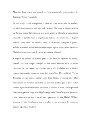 Miranda... Com quem, meu amigo? — Com o conhecido proprietário, o Sr. Francisco Torres Nogueira!... 
O meu amigo cerrou ai o punho, e bateu na coxa, espantado. Eu também cerrei os punhos ambos, mas para os levantar ao Céu, onde se julgam os feitos da Terra, e clamar furiosamente, aos urros, contra a falsidade, a inconstância ondeante e pérfida, toda a enganadora torpeza das mulheres, e daquela especial Elisa cheia de infâmia entre as mulheres! Atraiçoar à pressa, atabalhoadamente, apenas findara o luto negro, aquele nobre, puro, intelectual Matias! — e o seu amor de dez anos, submisso e sublime!... 
E depois de apontar os punhos para o Céu ainda os apertava na cabeça, gritando: — Mas porquê? Porquê? — Por amor? Durante anos ela amara elevadamente este moço, e de um amor que se não desiludira nem se fartara, porque permanecia suspenso, imaterial, insatisfeito. Por ambição? Torres Nogueira era um ocioso amável como José Matias, e possuía em vinhas hipotecadas os mesmos cinquenta ou sessenta contos que o José Matias herdara agora do tio Garmilde em terras excelentes e livres. Então porquê? Certamente porque os grossos bigodes negros do Torres Nogueira apeteciam mais à sua carne, do que o buço louro e pensativo do José Matias! Ali! bem ensinara S. João Crisóstomo que a mulher é um monturo de impureza, erguido à porta do Inferno!  