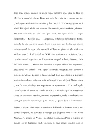 Pois, meu amigo, quando eu assim rugia, encontro uma tarde na Rua do Alecrim o nosso Nicolau da Barca, que salta da tipoia, me empurra para um portal, agarra excitadamente no meu pobre braço, e exclama engasgado: — já sabes? Foi o José Matias que recusou! Ela escreveu, esteve no Porto, chorou... Ele nem consentiu na ver! Não quis casar, não quer casar! — Fiquei trespassado. — E então ela... — Despeitada, fortemente cercada pelo Torres, cansada da viuvice, com aqueles belos trinta anos em botão, que diabo!, coitada, casou! Eu ergui os braços até à abóbada do pátio: — Mas então esse sublime amor do José Matias? — O Nicolau, seu íntimo e confidente, jurou com irrecusável segurança: — É o mesmo sempre! Infinito, absoluto... Mas não quer casar! — Ambos nos olhámos, e depois ambos nos separámos, encolhendo os ombros, com aquele assombro resignado que convém a espíritos prudentes perante o Incognoscível. Mas eu, filósofo, e portanto espírito imprudente, toda essa noite esfuraquei o acto do José Matias com a ponta de uma psicologia que expressamente aguçara — e já de madrugada, estafado, conclui, como se conclui sempre em filosofia, que me encontrava diante de uma causa primária, portanto impenetrável, onde se quebraria, sem vantagem para ele, para mim, ou para o mundo, a ponta do meu instrumento! 
Depois a divina Elisa casou e continuou habitando a Parreira com o seu Torres Nogueira, no conforto e sossego que já gozara com o seu Matos Miranda. No meado do Verão, José Matias recolheu do Porto a Arroios, ao casarão do tio Garmilde, onde reocupou os seus antigos quartos, com as  