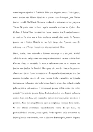 varandas para o jardim, já florido de dálias que ninguém tratava. Veio Agosto, como sempre em Lisboa silencioso e quente. Aos domingos, José Matias jantava com D. Mafalda de Noronha, em Benfica, solitariamente — porque o Torres Nogueira não conhecia aquela venerada senhora da Quinta dos Cedros. A divina Elisa, com vestidos claros, passeava à tarde no jardim entre as roseiras. De sorte que a única mudança, naquele doce canto de Arroios, parecia ser o Matos Miranda no seu belo jazigo dos Prazeres, todo de mármore — e o Torres Nogueira no leito excelente de Elisa. 
Havia, porém, uma tremenda e dolorosa mudança — a do José. Matias! Adivinha o meu amigo como esse desgraçado consumia os seus estéreis dias? Com os olhos, e a memória, é a alma, e todo o ser cravados no terraço, nas janelas, nos jardins da Parreira! Mas agora não era de vidraças largamente abertas, em aberto êxtase, com o sorriso de segura beatitude: era por trás das cortinas fechadas, através de uma escassa fenda, escondido, surripiando furtivamente os brancos sulcos do vestido branco, com a face toda devastada pela angústia e pela derrota. E compreende porque sofria assim, este pobre coração? Certamente porque Elisa, desdenhada pelos seus braços fechados, correra logo, sem luta, sem escrúpulos, para outros braços, mais acessíveis e prontos... Não, meu amigo! E note agora a complicada subtileza desta paixão. O José Matias permanecia devotadamente crente de que Elisa, na profundidade da sua alma, nesse sagrado fundo espiritual onde não entram as imposições das conveniências, nem as decisões da razão pura, nem os ímpetos  
