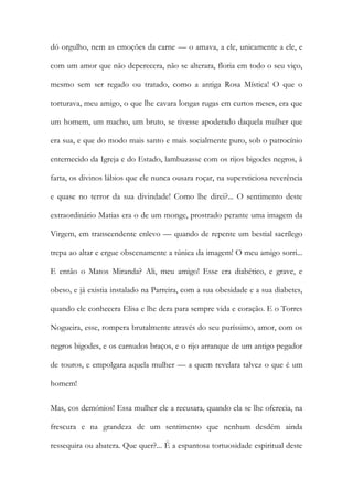 dó orgulho, nem as emoções da carne — o amava, a ele, unicamente a ele, e com um amor que não deperecera, não se alterara, floria em todo o seu viço, mesmo sem ser regado ou tratado, como a antiga Rosa Mística! O que o torturava, meu amigo, o que lhe cavara longas rugas em curtos meses, era que um homem, um macho, um bruto, se tivesse apoderado daquela mulher que era sua, e que do modo mais santo e mais socialmente puro, sob o patrocínio enternecido da Igreja e do Estado, lambuzasse com os rijos bigodes negros, à farta, os divinos lábios que ele nunca ousara roçar, na supersticiosa reverência e quase no terror da sua divindade! Como lhe direi?... O sentimento deste extraordinário Matias era o de um monge, prostrado perante uma imagem da Virgem, em transcendente enlevo — quando de repente um bestial sacrílego trepa ao altar e ergue obscenamente a túnica da imagem! O meu amigo sorri... E então o Matos Miranda? Ali, meu amigo! Esse era diabético, e grave, e obeso, e já existia instalado na Parreira, com a sua obesidade e a sua diabetes, quando ele conhecera Elisa e lhe dera para sempre vida e coração. E o Torres Nogueira, esse, rompera brutalmente através do seu puríssimo, amor, com os negros bigodes, e os carnudos braços, e o rijo arranque de um antigo pegador de touros, e empolgara aquela mulher — a quem revelara talvez o que é um homem! 
Mas, cos demónios! Essa mulher ele a recusara, quando ela se lhe oferecia, na frescura e na grandeza de um sentimento que nenhum desdém ainda ressequira ou abatera. Que quer?... É a espantosa tortuosidade espiritual deste  