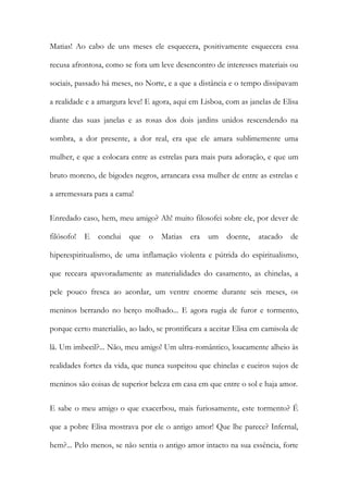 Matias! Ao cabo de uns meses ele esquecera, positivamente esquecera essa recusa afrontosa, como se fora um leve desencontro de interesses materiais ou sociais, passado há meses, no Norte, e a que a distância e o tempo dissipavam a realidade e a amargura leve! E agora, aqui em Lisboa, com as janelas de Elisa diante das suas janelas e as rosas dos dois jardins unidos rescendendo na sombra, a dor presente, a dor real, era que ele amara sublimemente uma mulher, e que a colocara entre as estrelas para mais pura adoração, e que um bruto moreno, de bigodes negros, arrancara essa mulher de entre as estrelas e a arremessara para a cama! 
Enredado caso, hem, meu amigo? Ah! muito filosofei sobre ele, por dever de filósofo! E conclui que o Matias era um doente, atacado de hiperespiritualismo, de uma inflamação violenta e pútrida do espiritualismo, que receara apavoradamente as materialidades do casamento, as chinelas, a pele pouco fresca ao acordar, um ventre enorme durante seis meses, os meninos berrando no berço molhado... E agora rugia de furor e tormento, porque certo materialão, ao lado, se prontificara a aceitar Elisa em camisola de lã. Um imbecil?... Não, meu amigo! Um ultra-romântico, loucamente alheio às realidades fortes da vida, que nunca suspeitou que chinelas e cueiros sujos de meninos são coisas de superior beleza em casa em que entre o sol e haja amor. 
E sabe o meu amigo o que exacerbou, mais furiosamente, este tormento? É que a pobre Elisa mostrava por ele o antigo amor! Que lhe parece? Infernal, hem?... Pelo menos, se não sentia o antigo amor intacto na sua essência, forte  